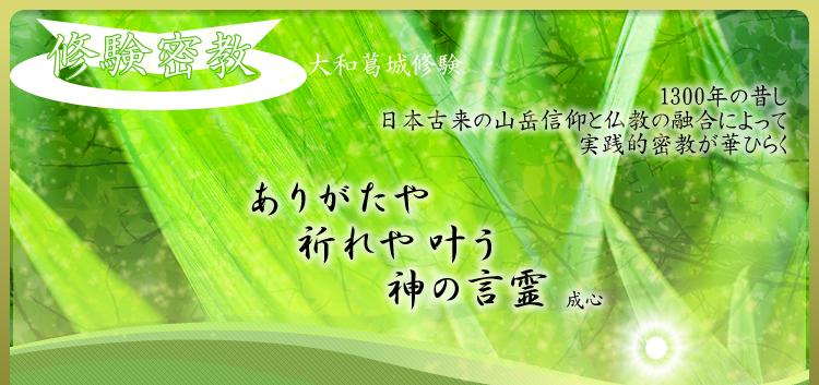 修験密教　－大和葛城修験－　1300年の昔し　日本古来の山岳信仰と仏教の融合によって　実践的密教が華ひらく　「ありがたや　祈れや叶う　神の言霊」　成心